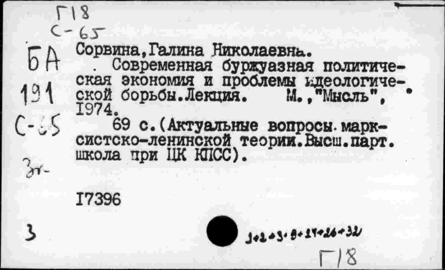 ﻿г д Сорвина,Галина Николаевна.
и гт . Современная буржуазная политиче . ская экономия и проблемы идеологиче 13 д ской борьбы.Лекция. М.»"Мысль", ч’ \ 1974.
-Л 69 с.(Актуальные вопросы.марксистско-ленинской теории.Высш.парт.
~ школа при ЦК КПСС).
17396
2»

г/х